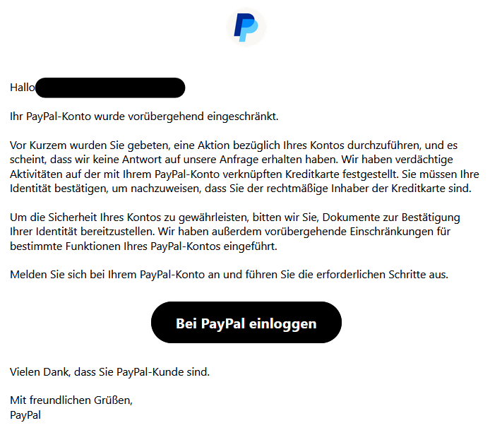Hallo XY, Ihr PayPal-Konto wurde vorübergehend eingeschränkt. Vor Kurzem wurden Sie gebeten, eine Aktion bezüglich Ihres Kontos durchzuführen, und es scheint, dass wir keine Antwort auf unsere Anfrage erhalten haben. Wir haben verdächtige Aktivitäten auf der mit Ihrem PayPal-Konto verknüpften Kreditkarte festgestellt. Sie müssen Ihre Identität bestätigen, um nachzuweisen, dass Sie der rechtmäßige Inhaber der Kreditkarte sind. Um die Sicherheit Ihres Kontos zu gewährleisten, bitten wir Sie, Dokumente zur Bestätigung Ihrer Identität bereitzustellen. Wir haben außerdem vorübergehende Einschränkungen für bestimmte Funktionen Ihres PayPal-Kontos eingeführt. Melden Sie sich bei Ihrem PayPal-Konto an und führen Sie die erforderlichen Schritte aus. Bei PayPal einloggen Vielen Dank, dass Sie PayPal-Kunde sind. Mit freundlichen Grüßen, PayPal