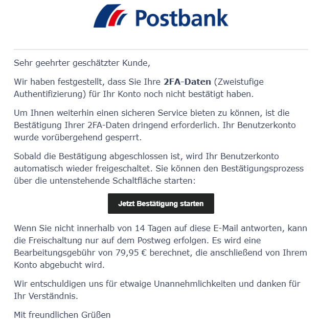 E-Mail mit Postbank-Logo mit dem folgenden Text:  'Sehr geehrter geschätzter Kunde,  Wir haben festgestellt, dass Sie Ihre 2FA-Daten (Zweistufige Authentifizierung) für Ihr Konto noch nicht bestätigt haben.  Um Ihnen weiterhin einen sicheren Service bieten zu können, ist die Bestätigung Ihrer 2FA-Daten dringend erforderlich. Ihr Benutzerkonto wurde vorübergehend gesperrt.  Sobald die Bestätigung abgeschlossen ist, wird Ihr Benutzerkonto automatisch wieder freigeschaltet. Sie können den Bestätigungsprozess über die untenstehende Schaltfläche starten:  [Jetzt Bestätigung starten]  Wenn Sie nicht innerhalb von 14 Tagen auf diese E-Mail antworten, kann die Freischaltung nur auf dem Postweg erfolgen. Es wird eine Bearbeitungsgebühr von 79,95 € berechnet, die anschließend von Ihrem Konto abgebucht wird.  Wir entschuldigen uns für etwaige Unannehmlichkeiten und danken für Ihr Verständnis.  Mit freundlichen Grüßen