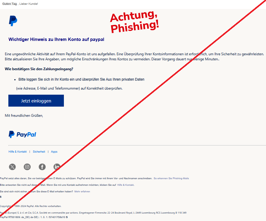 Screenshot einer Mail mit dem Logo von "PayPal" und dem Text: "Guten Tag , Lieber Kunde! PayPal Wichtiger Hinweis zu Ihrem Konto auf рayрal Eine ungewöhnliche Aktivität auf Ihrem PayPal-Konto ist uns aufgefallen. Eine Überprüfung Ihrer Kontoinformationen ist erforderlich, um Ihre Sicherheit zu gewährleisten. Bitte aktualisieren Sie Ihre Angaben, um mögliche Einschränkungen Ihres Kontos zu vermeiden. Dieser Vorgang dauert nur wenige Minuten.. Wie bestätigen Sie den Zahlungseingang? Bitte loggen Sie sich in Ihr Konto ein und überprüfen Sie Aus Ihren privaten Daten (wie Adresse, E-Mail und Telefonnummer) auf Korrektheit überprüfen. Jetzt einloggen Mit freundlichen Grüßen, PayPal Hilfe & Kontakt | Sicherheit | Apps Twitter Instagram Facebook LinkedIn PayPal setzt alles daran, Sie vor betrügerischen E-Mails zu schützen. PayPal wird Sie immer mit Ihrem Vor- und Nachnamen anschreiben. So erkennen Sie Phishing-Mails Bitte antworten Sie nicht auf diese E-Mail. Wenn Sie mit uns Kontakt aufnehmen möchten, klicken Sie auf Hilfe & Kontakt. Sie sind sich nicht sicher, warum Sie diese E-Mail erhalten haben? Mehr erfahren s Copyright © 1999-2024 PayPal. Alle Rechte vorbehalten. PayPal (Europe) S. à r.l. et Cie, S.C.A. Société en commandite par actions. Eingetragener Firmensitz: 22-24 Boulevard Royal, L-2449 Luxembourg RCS Luxembourg B 118 349 PayPal RT001809: de_DE( de-DE) : 1. 0. 1: f374017f38d10 s".