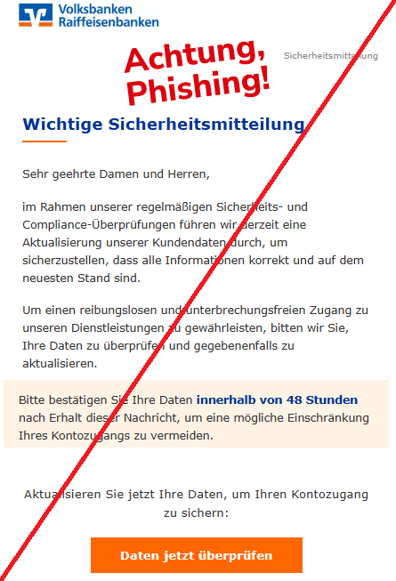 Screenshot einer Mail mit dem Logo der "Volksbanken und Raiffeisenbanken" und dem Text: " Volksbank Logo Sicherheitsmitteilung Wichtige Sicherheitsmitteilung Sehr geehrte Damen und Herren, im Rahmen unserer regelmäßigen Sicherheits- und Compliance-Überprüfungen führen wir derzeit eine Aktualisierung unserer Kundendaten durch, um sicherzustellen, dass alle Informationen korrekt und auf dem neuesten Stand sind. Um einen reibungslosen und unterbrechungsfreien Zugang zu unseren Dienstleistungen zu gewährleisten, bitten wir Sie, Ihre Daten zu überprüfen und gegebenenfalls zu aktualisieren. Bitte bestätigen Sie Ihre Daten innerhalb von 48 Stunden nach Erhalt dieser Nachricht, um eine mögliche Einschränkung Ihres Kontozugangs zu vermeiden. Aktualisieren Sie jetzt Ihre Daten, um Ihren Kontozugang zu sichern: Daten jetzt überprüfen".