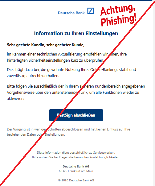 Screenshot einer E-Mail mit Logo der Deutschen Bank und Text: " Information zu Ihren Einstellungen Sehr geehrte Kundin, sehr geehrter Kunde, im Rahmen einer technischen Aktualisierung empfehlen wir Ihnen, Ihre hinterlegten Sicherheitseinstellungen kurz zu überprüfen. Dies trägt dazu bei, die gewohnte Nutzung Ihres Online-Bankings stabil und zuverlässig aufrechtzuerhalten. Bitte folgen Sie ausschließlich der in Ihrem sicheren Kundenbereich angegebenen Vorgehensweise über den untenstehenden Link, um alle Funktionen wieder zu aktivieren: BestSign abschließen Der Vorgang ist in wenigen Schritten abgeschlossen und hat keinen Einfluss auf Ihre bestehenden Daten oder Einstellungen. Diese Information dient ausschließlich zu Servicezwecken. Bitte nutzen Sie bei Fragen die bekannten Kontaktmöglichkeiten. Deutsche Bank AG 60325 Frankfurt am Main © 2026 Deutsche Bank AG"