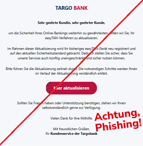 Screenshot einer E-Mail mit Logo der Targobank und Text: "TARGO BANK Sehr geehrte Kundin, sehr geehrter Kunde, um die Sicherheit Ihres Online-Bankings weiterhin zu gewährleisten, bitten wir Sie, Ihr easyTAN-Verfahren zu aktualisieren. Im Rahmen dieser Aktualisierung wird Ihr bisheriges easyTAN-Gerät neu registriert und auf den aktuellen Sicherheitsstandard gebracht. Dadurch stellen Sie sicher, dass Sie unsere Services auch künftig uneingeschränkt und sicher nutzen können. Bitte führen Sie die Aktualisierung zeitnah durch. Die notwendigen Schritte werden Ihnen im Verlauf der Aktualisierung verständlich erklärt. Hier aktualisieren Sollten Sie Fragen haben oder Unterstützung benötigen, stehen wir Ihnen selbstverständlich gerne zur Verfügung. Vielen Dank für Ihre Mithilfe. Mit freundlichen Grüßen, Ihr Kundenservice der Targobank"