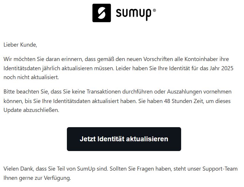 Lieber Kunde,  Wir möchten Sie daran erinnern, dass gemäß den neuen Vorschriften alle Kontoinhaber ihre Identitätsdaten jährlich aktualisieren müssen. Leider haben Sie Ihre Identität für das Jahr 2025 noch nicht aktualisiert.  Bitte beachten Sie, dass Sie keine Transaktionen durchführen oder Auszahlungen vornehmen können, bis Sie Ihre Identitätsdaten aktualisiert haben. Sie haben 48 Stunden Zeit, um dieses Update abzuschließen.  Jetzt Identität aktualisieren Vielen Dank, dass Sie Teil von SumUp sind. Sollten Sie Fragen haben, steht unser Support-Team Ihnen gerne zur Verfügung.