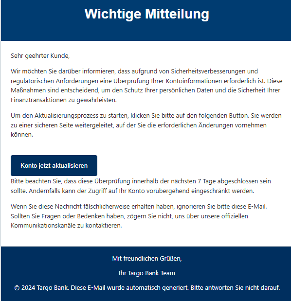 Wichtige Mitteilung Sehr geehrter Kunde, Wir möchten Sie darüber informieren, dass aufgrund von Sicherheitsverbesserungen und regulatorischen Anforderungen eine Überprüfung Ihrer Kontoinformationen erforderlich ist. Diese Maßnahmen sind entscheidend, um den Schutz Ihrer persönlichen Daten und die Sicherheit Ihrer Finanztransaktionen zu gewährleisten. Um den Aktualisierungsprozess zu starten, klicken Sie bitte auf den folgenden Button. Sie werden zu einer sicheren Seite weitergeleitet, auf der Sie die erforderlichen Änderungen vornehmen können. Konto jetzt aktualisieren Bitte beachten Sie, dass diese Überprüfung innerhalb der nächsten 7 Tage abgeschlossen sein sollte. Andernfalls kann der Zugriff auf Ihr Konto vorübergehend eingeschränkt werden. Wenn Sie diese Nachricht fälschlicherweise erhalten haben, ignorieren Sie bitte diese E-Mail. Sollten Sie Fragen oder Bedenken haben, zögern Sie nicht, uns über unsere offiziellen Kommunikationskanäle zu kontaktieren. Mit freundlichen Grüßen, Ihr Targo Bank Team © 2024 Targo Bank. Diese E-Mail wurde automatisch generiert. Bitte antworten Sie nicht darauf.