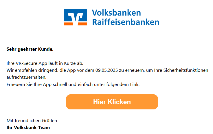 Sehr geehrter Kunde, Ihre VR-Secure App läuft in Kürze ab. Wir empfehlen dringend, die App vor dem 09.05.2025 zu erneuern, um Ihre Sicherheitsfunktionen aufrechtzuerhalten. Erneuern Sie Ihre App schnell und einfach unter folgendem Link: Hier Klicken Mit freundlichen Grüßen Ihr Volksbank-Team