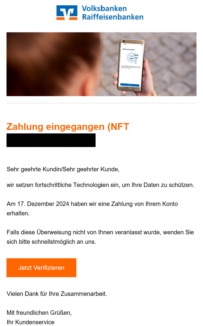 Zahlung eingegangen (NFT)  Sehr geehrte Kundin/Sehr geehrter Kunde, wir setzen fortschrittliche Technologien ein, um Ihre Daten zu schützen.  Am 17. Dezember 2024 haben wir eine Zahlung von Ihrem Konto erhalten.  Falls diese Überweisung nicht von Ihnen veranlasst wurde, wenden Sie sich bitte schnellstmöglich an uns.  Jetzt Verifizieren  Vielen Dank für Ihre Zusammenarbeit.  Mit freundlichen Grüßen, Ihr Kundenservice